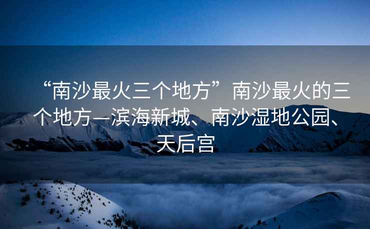 “南沙最火三個地方”南沙最火的三個地方—濱海新城、南沙濕地公園、天后宮