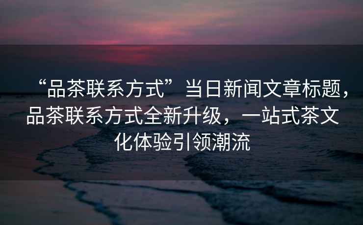“品茶聯(lián)系方式”當日新聞文章標題，品茶聯(lián)系方式全新升級，一站式茶文化體驗引領潮流