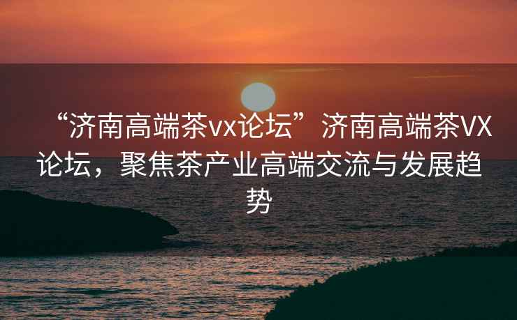“濟(jì)南高端茶vx論壇”濟(jì)南高端茶VX論壇，聚焦茶產(chǎn)業(yè)高端交流與發(fā)展趨勢