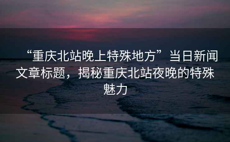 “重慶北站晚上特殊地方”當日新聞文章標題，揭秘重慶北站夜晚的特殊魅力