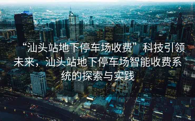 “汕頭站地下停車場收費”科技引領未來，汕頭站地下停車場智能收費系統的探索與實踐