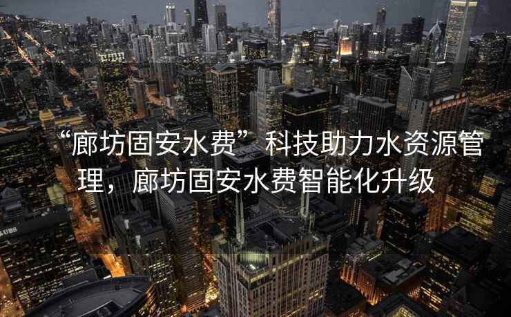 “廊坊固安水費”科技助力水資源管理，廊坊固安水費智能化升級