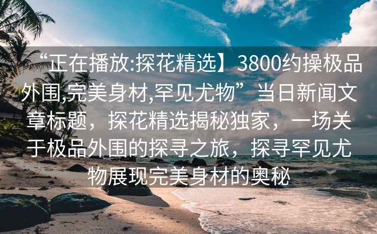 “正在播放:探花精選】3800約操極品外圍,完美身材,罕見尤物”當(dāng)日新聞文章標(biāo)題，探花精選揭秘獨(dú)家，一場(chǎng)關(guān)于極品外圍的探尋之旅，探尋罕見尤物展現(xiàn)完美身材的奧秘