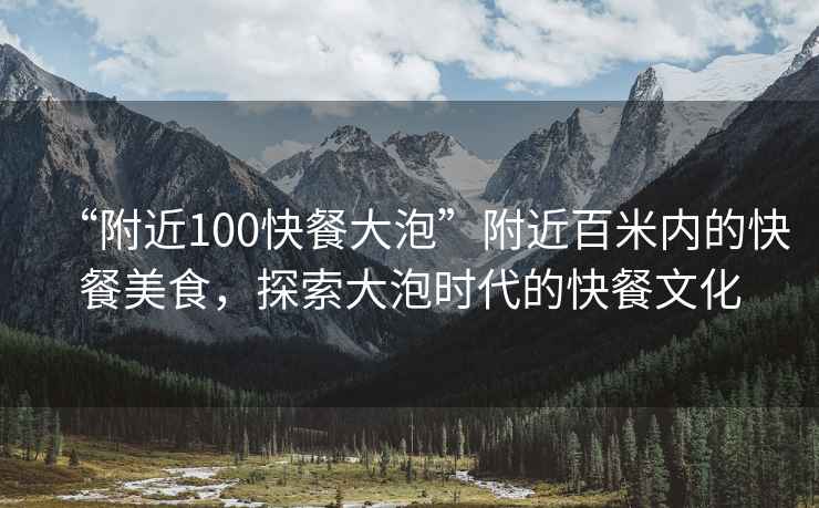 “附近100快餐大泡”附近百米內(nèi)的快餐美食，探索大泡時代的快餐文化