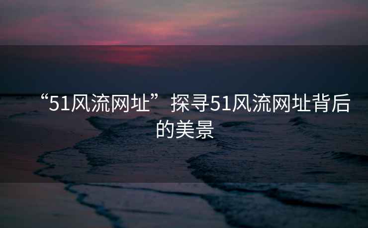 “51風流網址”探尋51風流網址背后的美景