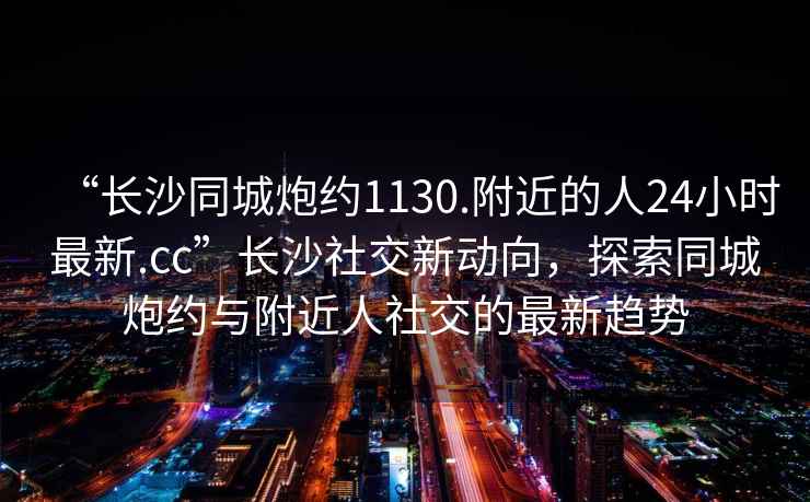 “長沙同城炮約1130.附近的人24小時最新.cc”長沙社交新動向，探索同城炮約與附近人社交的最新趨勢