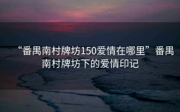 “番禺南村牌坊150愛情在哪里”番禺南村牌坊下的愛情印記