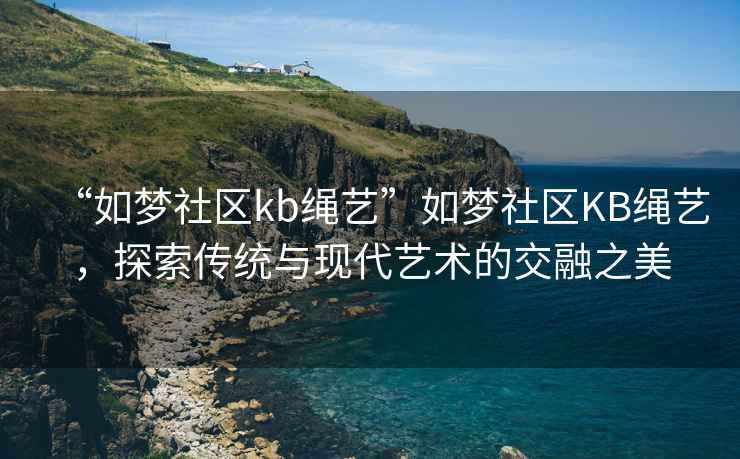 “如夢(mèng)社區(qū)kb繩藝”如夢(mèng)社區(qū)KB繩藝，探索傳統(tǒng)與現(xiàn)代藝術(shù)的交融之美