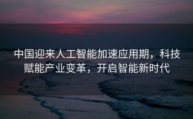 中國迎來人工智能加速應(yīng)用期，科技賦能產(chǎn)業(yè)變革，開啟智能新時代