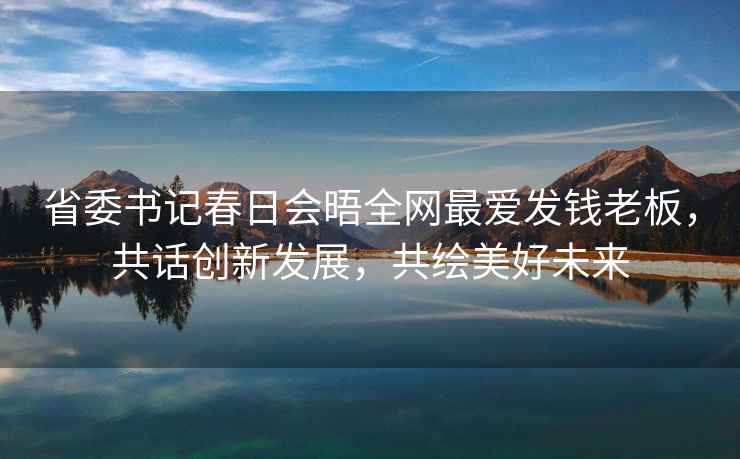 省委書記春日會晤全網(wǎng)最愛發(fā)錢老板，共話創(chuàng)新發(fā)展，共繪美好未來
