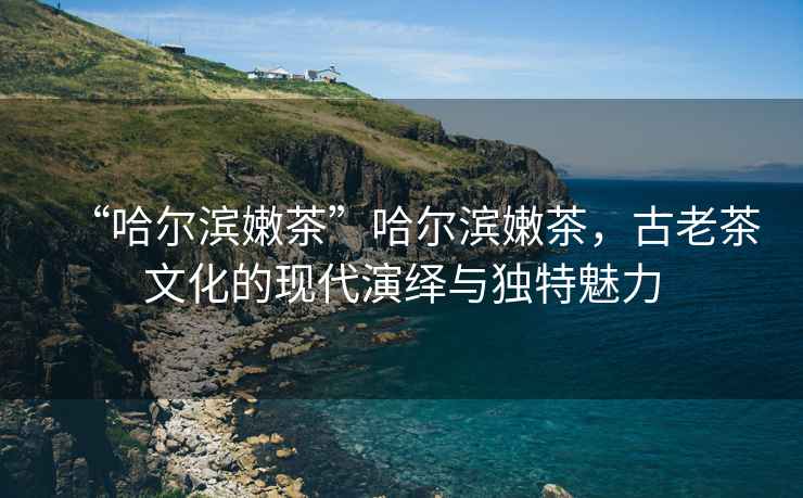 “哈爾濱嫩茶”哈爾濱嫩茶，古老茶文化的現代演繹與獨特魅力