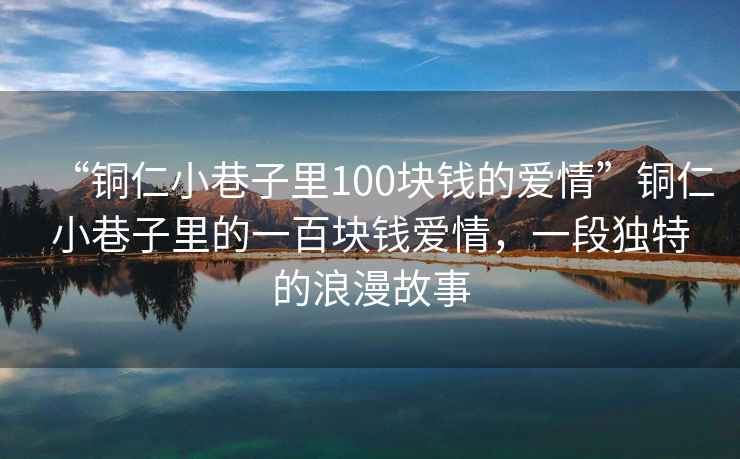 “銅仁小巷子里100塊錢的愛情”銅仁小巷子里的一百塊錢愛情，一段獨特的浪漫故事