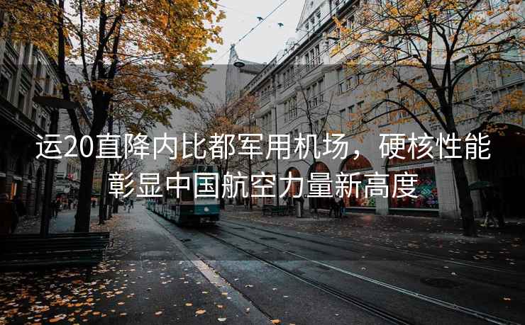 運(yùn)20直降內(nèi)比都軍用機(jī)場，硬核性能彰顯中國航空力量新高度