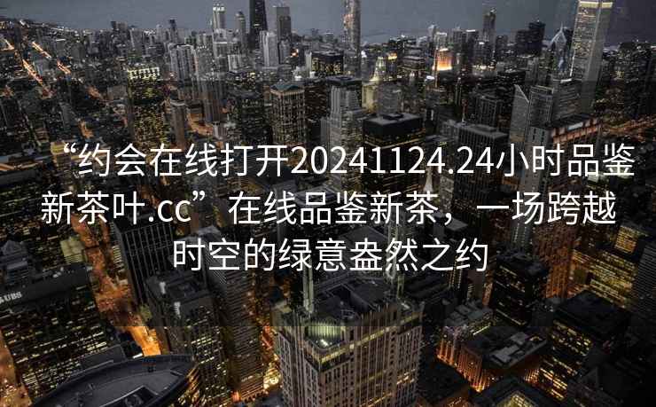 “約會在線打開20241124.24小時品鑒新茶葉.cc”在線品鑒新茶，一場跨越時空的綠意盎然之約