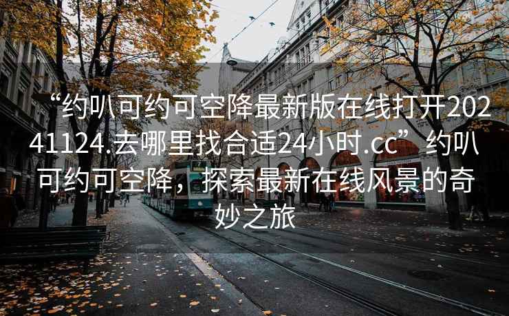 “約叭可約可空降最新版在線打開20241124.去哪里找合適24小時.cc”約叭可約可空降，探索最新在線風景的奇妙之旅