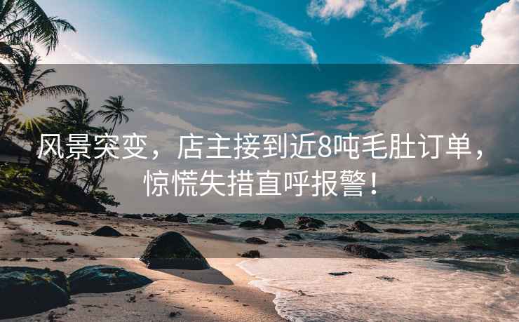 風景突變，店主接到近8噸毛肚訂單，驚慌失措直呼報警！