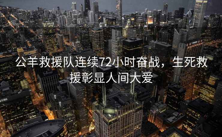 公羊救援隊連續72小時奮戰，生死救援彰顯人間大愛