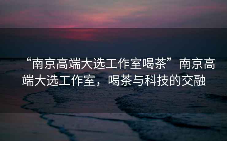 “南京高端大選工作室喝茶”南京高端大選工作室，喝茶與科技的交融