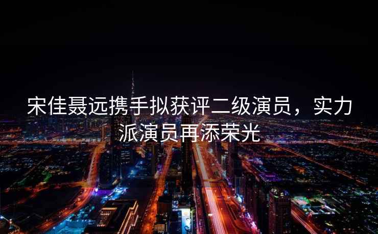 宋佳聶遠(yuǎn)攜手?jǐn)M獲評(píng)二級(jí)演員，實(shí)力派演員再添榮光