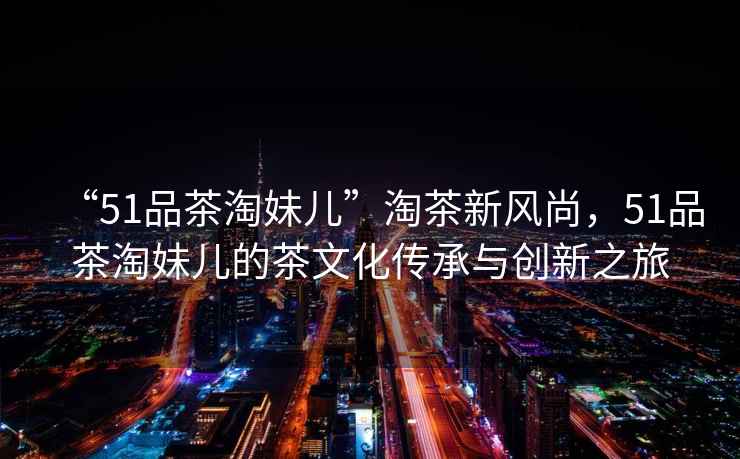 “51品茶淘妹兒”淘茶新風尚，51品茶淘妹兒的茶文化傳承與創新之旅