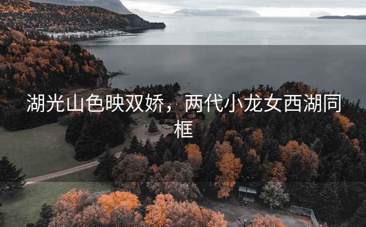 湖光山色映雙嬌，兩代小龍女西湖同框