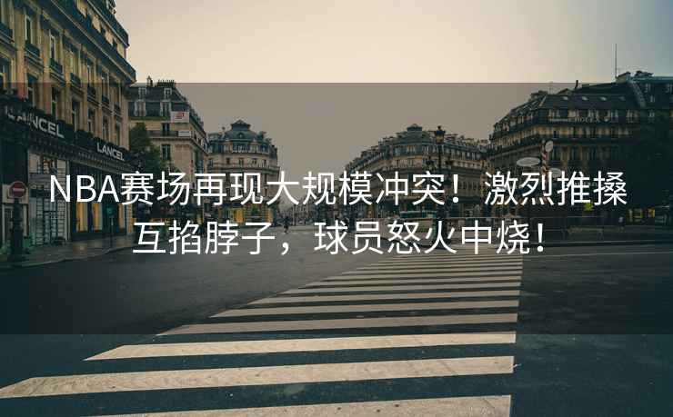 NBA賽場再現大規模沖突！激烈推搡互掐脖子，球員怒火中燒！