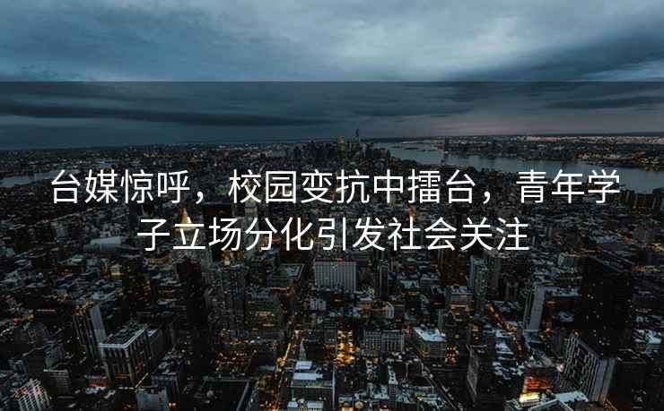臺(tái)媒驚呼，校園變抗中擂臺(tái)，青年學(xué)子立場分化引發(fā)社會(huì)關(guān)注