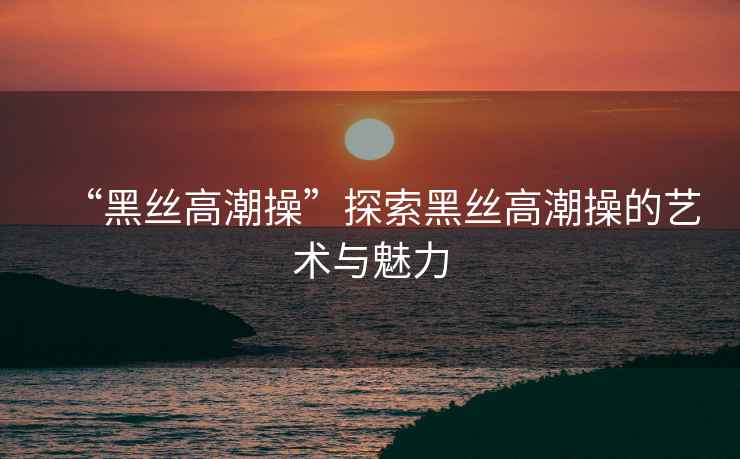 “黑絲高潮操”探索黑絲高潮操的藝術與魅力