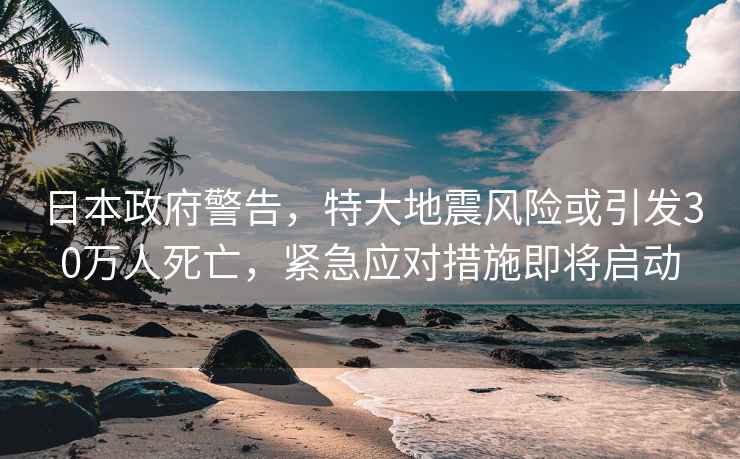日本政府警告，特大地震風險或引發30萬人死亡，緊急應對措施即將啟動