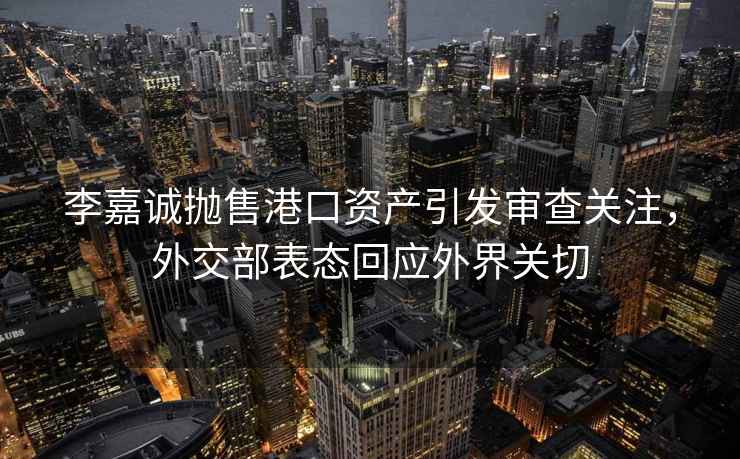 李嘉誠拋售港口資產引發審查關注，外交部表態回應外界關切