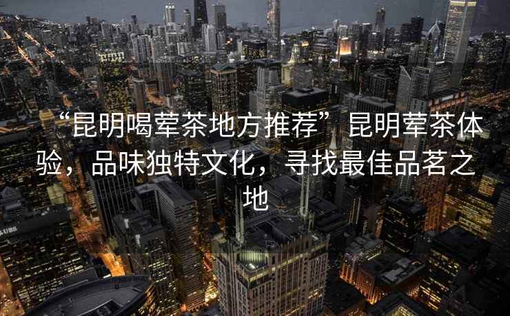 “昆明喝葷茶地方推薦”昆明葷茶體驗，品味獨特文化，尋找最佳品茗之地