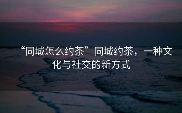 “同城怎么約茶”同城約茶，一種文化與社交的新方式