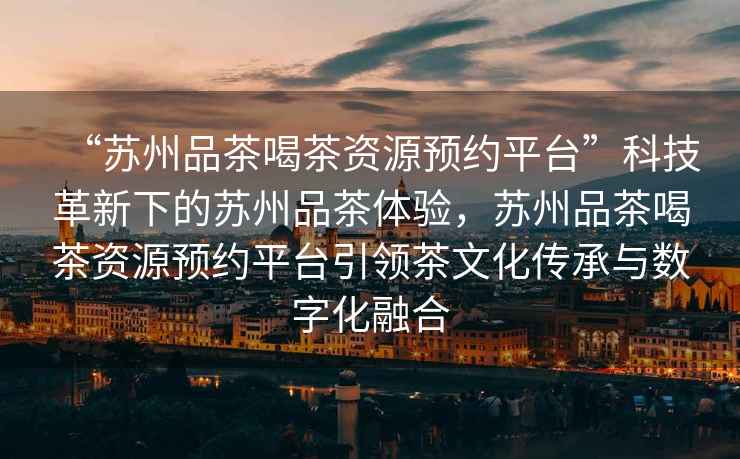 “蘇州品茶喝茶資源預約平臺”科技革新下的蘇州品茶體驗，蘇州品茶喝茶資源預約平臺引領茶文化傳承與數字化融合