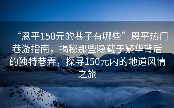 “恩平150元的巷子有哪些”恩平熱門巷游指南，揭秘那些隱藏于繁華背后的獨特巷弄，探尋150元內的地道風情之旅