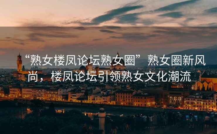 “熟女樓鳳論壇熟女圈”熟女圈新風尚，樓鳳論壇引領熟女文化潮流