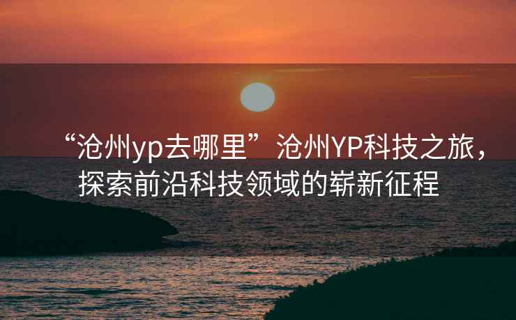 “滄州yp去哪里”滄州YP科技之旅，探索前沿科技領域的嶄新征程