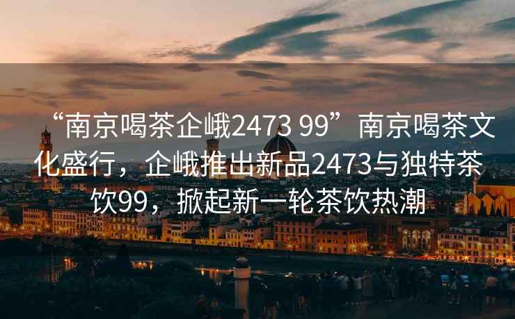 “南京喝茶企峨2473 99”南京喝茶文化盛行，企峨推出新品2473與獨特茶飲99，掀起新一輪茶飲熱潮