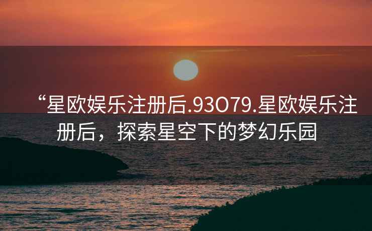 “星歐娛樂注冊后.93O79.星歐娛樂注冊后，探索星空下的夢幻樂園