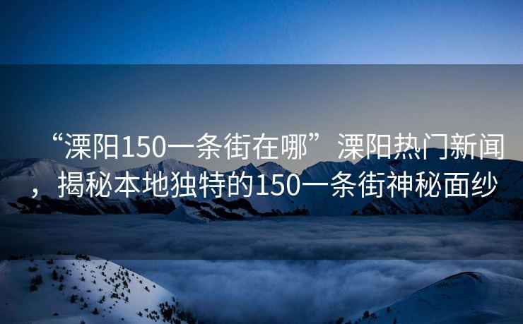 “溧陽150一條街在哪”溧陽熱門新聞，揭秘本地獨特的150一條街神秘面紗