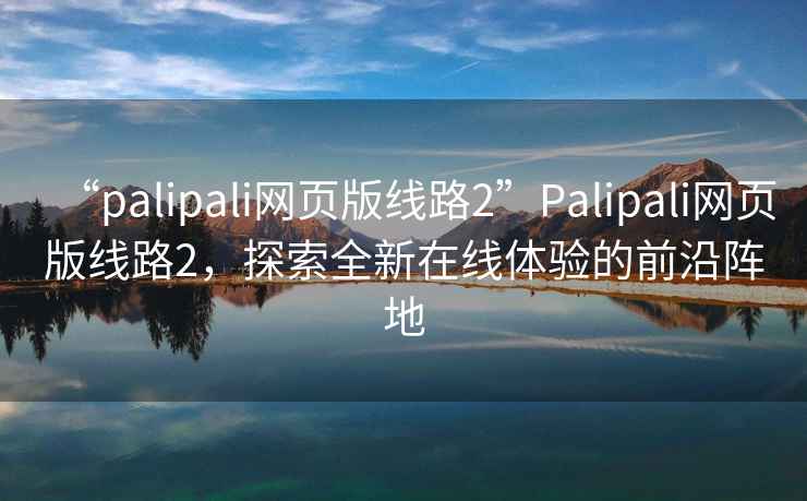 “palipali網頁版線路2”Palipali網頁版線路2，探索全新在線體驗的前沿陣地