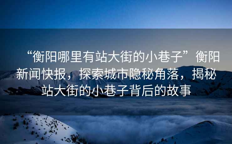 “衡陽哪里有站大街的小巷子”衡陽新聞快報，探索城市隱秘角落，揭秘站大街的小巷子背后的故事