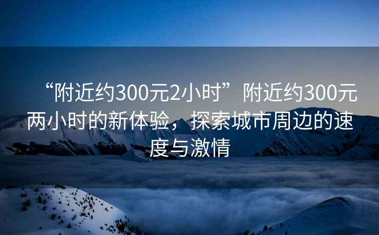 “附近約300元2小時”附近約300元兩小時的新體驗，探索城市周邊的速度與激情