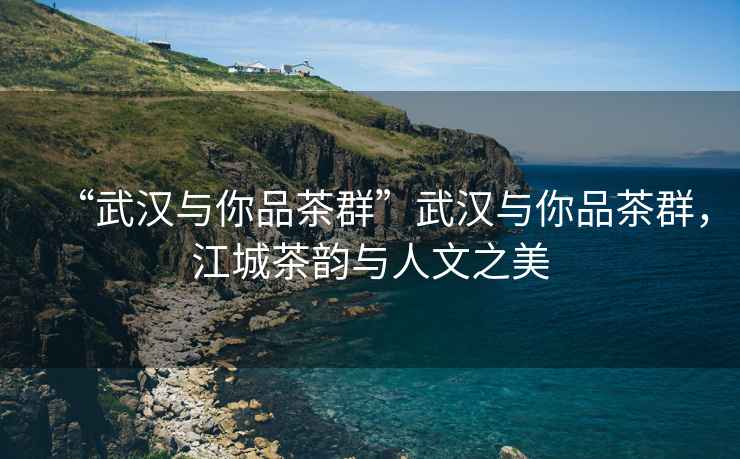“武漢與你品茶群”武漢與你品茶群，江城茶韻與人文之美