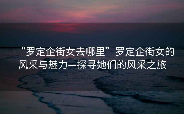 “羅定企街女去哪里”羅定企街女的風采與魅力—探尋她們的風采之旅