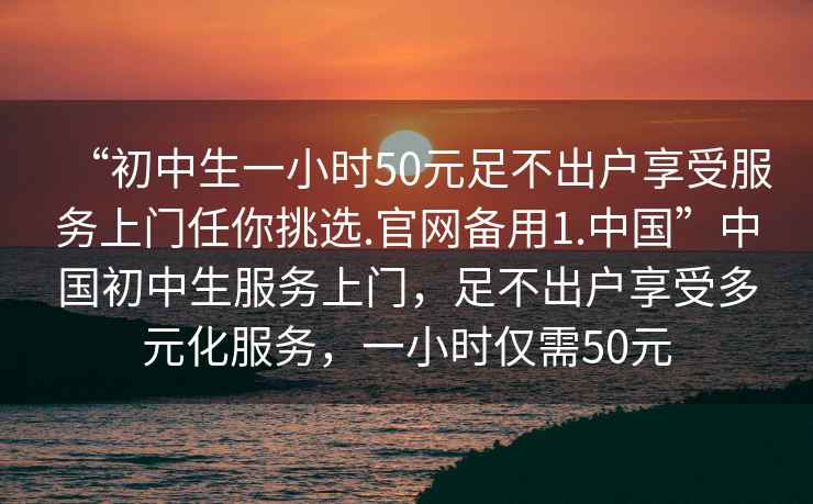 “初中生一小時50元足不出戶享受服務上門任你挑選.官網備用1.中國”中國初中生服務上門，足不出戶享受多元化服務，一小時僅需50元