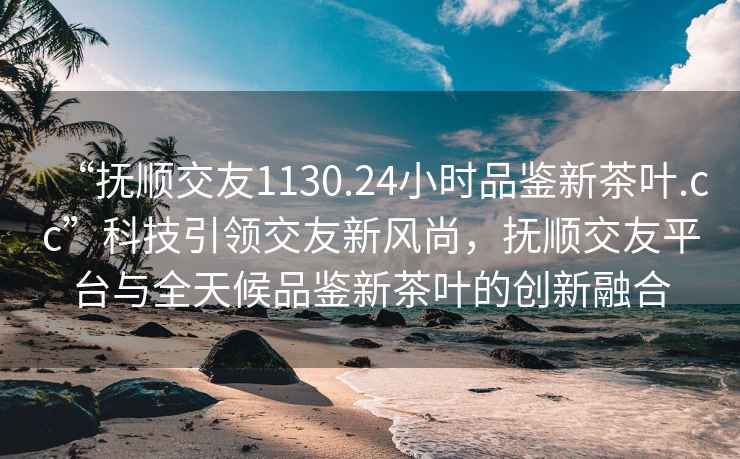 “撫順交友1130.24小時(shí)品鑒新茶葉.cc”科技引領(lǐng)交友新風(fēng)尚，撫順交友平臺(tái)與全天候品鑒新茶葉的創(chuàng)新融合