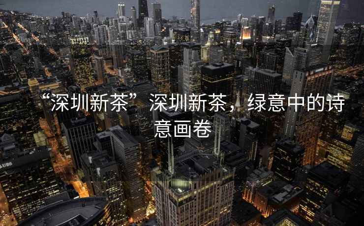“深圳新茶”深圳新茶，綠意中的詩意畫卷