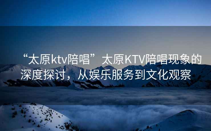 “太原ktv陪唱”太原KTV陪唱現(xiàn)象的深度探討，從娛樂(lè)服務(wù)到文化觀察