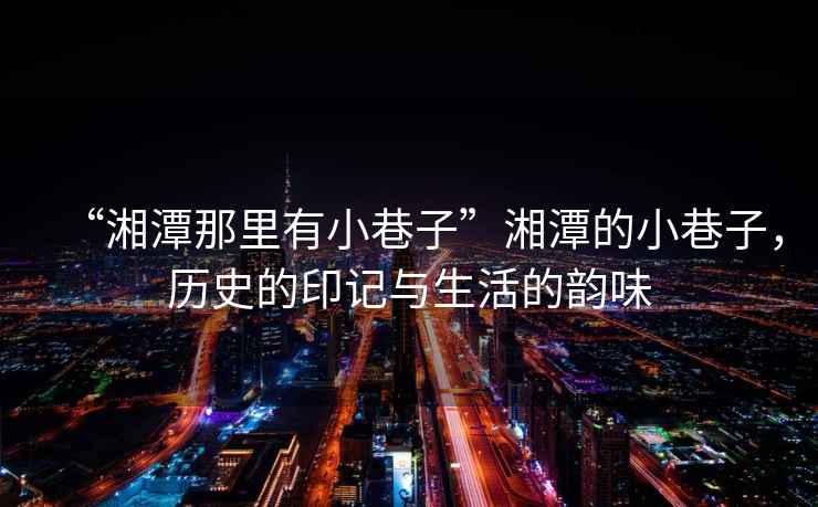 “湘潭那里有小巷子”湘潭的小巷子，歷史的印記與生活的韻味
