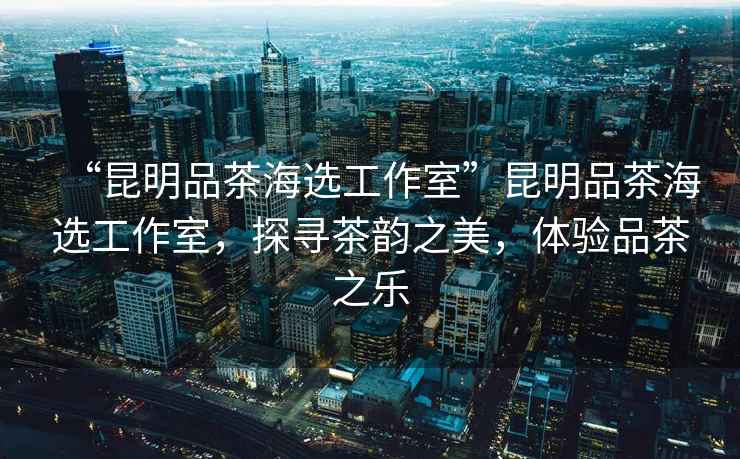 “昆明品茶海選工作室”昆明品茶海選工作室，探尋茶韻之美，體驗品茶之樂